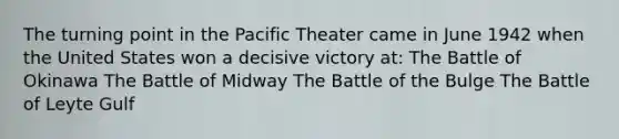 The turning point in the Pacific Theater came in June 1942 when the United States won a decisive victory at: The Battle of Okinawa The Battle of Midway The Battle of the Bulge The Battle of Leyte Gulf