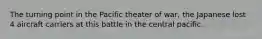 The turning point in the Pacific theater of war, the Japanese lost 4 aircraft carriers at this battle in the central pacific.