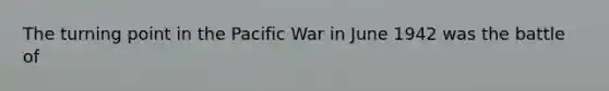 The turning point in the Pacific War in June 1942 was the battle of