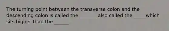 The turning point between the transverse colon and the descending colon is called the _______ also called the _____which sits higher than the ______.