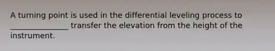 A turning point is used in the differential leveling process to _______________ transfer the elevation from the height of the instrument.