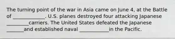 The turning point of the war in Asia came on June 4, at the Battle of _____________. U.S. planes destroyed four attacking Japanese _________carriers. The United States defeated the Japanese _______and established naval ____________in the Pacific.