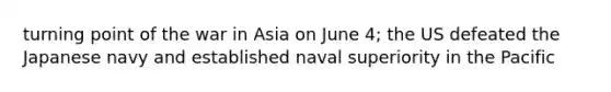 turning point of the war in Asia on June 4; the US defeated the Japanese navy and established naval superiority in the Pacific