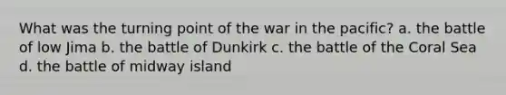 What was the turning point of the war in the pacific? a. the battle of low Jima b. the battle of Dunkirk c. the battle of the Coral Sea d. the battle of midway island