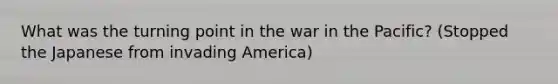 What was the turning point in the war in the Pacific? (Stopped the Japanese from invading America)