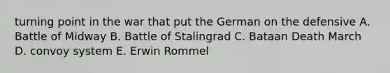 turning point in the war that put the German on the defensive A. Battle of Midway B. Battle of Stalingrad C. Bataan Death March D. convoy system E. Erwin Rommel