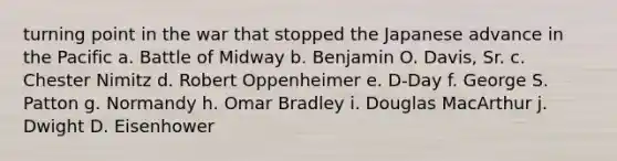 turning point in the war that stopped the Japanese advance in the Pacific a. Battle of Midway b. Benjamin O. Davis, Sr. c. Chester Nimitz d. Robert Oppenheimer e. D-Day f. George S. Patton g. Normandy h. Omar Bradley i. Douglas MacArthur j. Dwight D. Eisenhower