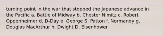 turning point in the war that stopped the Japanese advance in the Pacific a. Battle of Midway b. Chester Nimitz c. Robert Oppenheimer d. D-Day e. George S. Patton f. Normandy g. Douglas MacArthur h. Dwight D. Eisenhower