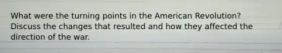 What were the turning points in the American Revolution? Discuss the changes that resulted and how they affected the direction of the war.