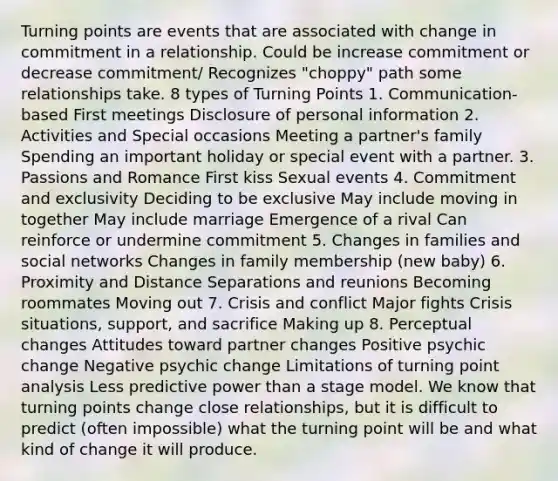 Turning points are events that are associated with change in commitment in a relationship. Could be increase commitment or decrease commitment/ Recognizes "choppy" path some relationships take. 8 types of Turning Points 1. Communication-based First meetings Disclosure of personal information 2. Activities and Special occasions Meeting a partner's family Spending an important holiday or special event with a partner. 3. Passions and Romance First kiss Sexual events 4. Commitment and exclusivity Deciding to be exclusive May include moving in together May include marriage Emergence of a rival Can reinforce or undermine commitment 5. Changes in families and social networks Changes in family membership (new baby) 6. Proximity and Distance Separations and reunions Becoming roommates Moving out 7. Crisis and conflict Major fights Crisis situations, support, and sacrifice Making up 8. Perceptual changes Attitudes toward partner changes Positive psychic change Negative psychic change Limitations of turning point analysis Less predictive power than a stage model. We know that turning points change close relationships, but it is difficult to predict (often impossible) what the turning point will be and what kind of change it will produce.