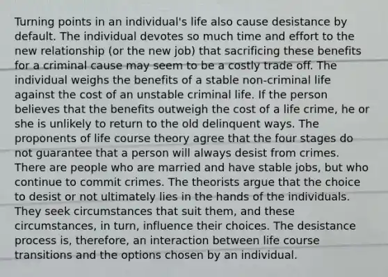 Turning points in an individual's life also cause desistance by default. The individual devotes so much time and effort to the new relationship (or the new job) that sacrificing these benefits for a criminal cause may seem to be a costly trade off. The individual weighs the benefits of a stable non-criminal life against the cost of an unstable criminal life. If the person believes that the benefits outweigh the cost of a life crime, he or she is unlikely to return to the old delinquent ways. The proponents of life course theory agree that the four stages do not guarantee that a person will always desist from crimes. There are people who are married and have stable jobs, but who continue to commit crimes. The theorists argue that the choice to desist or not ultimately lies in the hands of the individuals. They seek circumstances that suit them, and these circumstances, in turn, influence their choices. The desistance process is, therefore, an interaction between life course transitions and the options chosen by an individual.