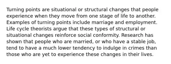 Turning points are situational or structural changes that people experience when they move from one stage of life to another. Examples of turning points include marriage and employment. Life cycle theorists argue that these types of structural or situational changes reinforce social conformity. Research has shown that people who are married, or who have a stable job, tend to have a much lower tendency to indulge in crimes than those who are yet to experience these changes in their lives.