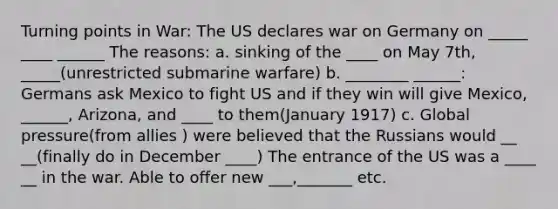 Turning points in War: The US declares war on Germany on _____ ____ ______ The reasons: a. sinking of the ____ on May 7th, _____(unrestricted submarine warfare) b. ________ ______: Germans ask Mexico to fight US and if they win will give Mexico, ______, Arizona, and ____ to them(January 1917) c. Global pressure(from allies ) were believed that the Russians would __ __(finally do in December ____) The entrance of the US was a ____ __ in the war. Able to offer new ___,_______ etc.