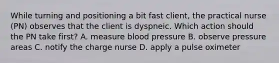 While turning and positioning a bit fast client, the practical nurse (PN) observes that the client is dyspneic. Which action should the PN take first? A. measure blood pressure B. observe pressure areas C. notify the charge nurse D. apply a pulse oximeter