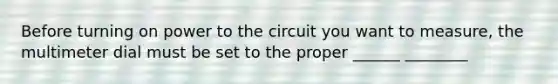 Before turning on power to the circuit you want to measure, the multimeter dial must be set to the proper ______ ________