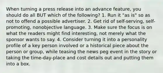 When turning a press release into an advance feature, you should do all BUT which of the following? 1. Run it "as is" so as not to offend a possible advertiser. 2. Get rid of self-serving, self-promoting, nonobjective language. 3. Make sure the focus is on what the readers might find interesting, not merely what the sponsor wants to say. 4. Consider turning it into a personality profile of a key person involved or a historical piece about the person or group, while teasing the news peg event in the story or taking the time-day-place and cost details out and putting them into a box.