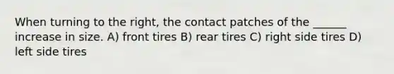 When turning to the right, the contact patches of the ______ increase in size. A) front tires B) rear tires C) right side tires D) left side tires