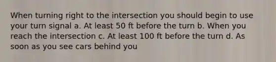 When turning right to the intersection you should begin to use your turn signal a. At least 50 ft before the turn b. When you reach the intersection c. At least 100 ft before the turn d. As soon as you see cars behind you