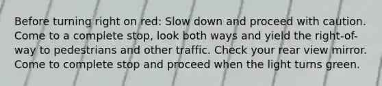 Before turning right on red: Slow down and proceed with caution. Come to a complete stop, look both ways and yield the right-of-way to pedestrians and other traffic. Check your rear view mirror. Come to complete stop and proceed when the light turns green.