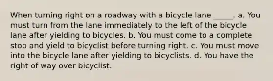 When turning right on a roadway with a bicycle lane _____. a. You must turn from the lane immediately to the left of the bicycle lane after yielding to bicycles. b. You must come to a complete stop and yield to bicyclist before turning right. c. You must move into the bicycle lane after yielding to bicyclists. d. You have the right of way over bicyclist.