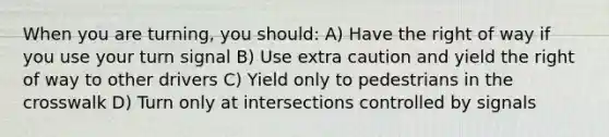 When you are turning, you should: A) Have the right of way if you use your turn signal B) Use extra caution and yield the right of way to other drivers C) Yield only to pedestrians in the crosswalk D) Turn only at intersections controlled by signals