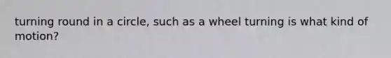 turning round in a circle, such as a wheel turning is what kind of motion?