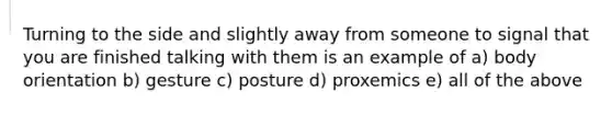 Turning to the side and slightly away from someone to signal that you are finished talking with them is an example of a) body orientation b) gesture c) posture d) proxemics e) all of the above