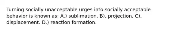 Turning socially unacceptable urges into socially acceptable behavior is known as: A.) sublimation. B). projection. C). displacement. D.) reaction formation.