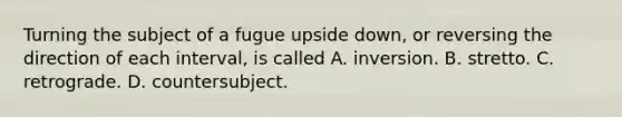 Turning the subject of a fugue upside down, or reversing the direction of each interval, is called A. inversion. B. stretto. C. retrograde. D. countersubject.