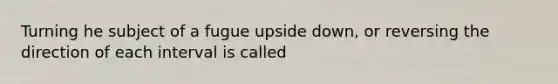 Turning he subject of a fugue upside down, or reversing the direction of each interval is called