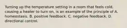 Turning up the temperature setting in a room that feels cold, causing a heater to turn on, is an example of the principle of A. homeostasis. B. positive feedback. C. negative feedback. D. directional control.