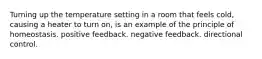 Turning up the temperature setting in a room that feels cold, causing a heater to turn on, is an example of the principle of homeostasis. positive feedback. negative feedback. directional control.