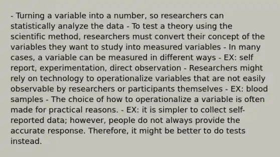 - Turning a variable into a number, so researchers can statistically analyze the data - To test a theory using the scientific method, researchers must convert their concept of the variables they want to study into measured variables - In many cases, a variable can be measured in different ways - EX: self report, experimentation, direct observation - Researchers might rely on technology to operationalize variables that are not easily observable by researchers or participants themselves - EX: blood samples - The choice of how to operationalize a variable is often made for practical reasons. - EX: it is simpler to collect self-reported data; however, people do not always provide the accurate response. Therefore, it might be better to do tests instead.