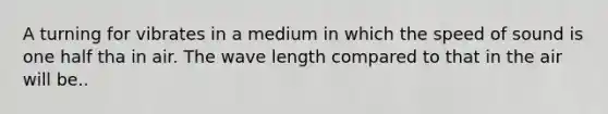 A turning for vibrates in a medium in which the speed of sound is one half tha in air. The wave length compared to that in the air will be..