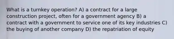 What is a turnkey operation? A) a contract for a large construction project, often for a government agency B) a contract with a government to service one of its key industries C) the buying of another company D) the repatriation of equity