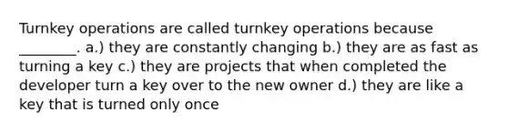 Turnkey operations are called turnkey operations because ________. a.) they are constantly changing b.) they are as fast as turning a key c.) they are projects that when completed the developer turn a key over to the new owner d.) they are like a key that is turned only once