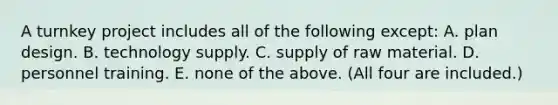 A turnkey project includes all of the following except: A. plan design. B. technology supply. C. supply of raw material. D. personnel training. E. none of the above. (All four are included.)