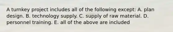 A turnkey project includes all of the following except: A. plan design. B. technology supply. C. supply of raw material. D. personnel training. E. all of the above are included