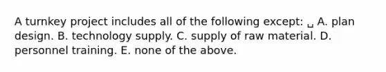 A turnkey project includes all of the following except: ␣ A. plan design. B. technology supply. C. supply of raw material. D. personnel training. E. none of the above.