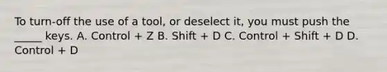 To turn-off the use of a tool, or deselect it, you must push the _____ keys. A. Control + Z B. Shift + D C. Control + Shift + D D. Control + D