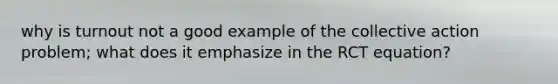 why is turnout not a good example of the collective action problem; what does it emphasize in the RCT equation?