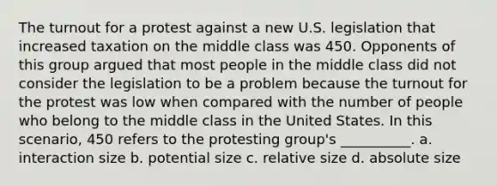 The turnout for a protest against a new U.S. legislation that increased taxation on the middle class was 450. Opponents of this group argued that most people in the middle class did not consider the legislation to be a problem because the turnout for the protest was low when compared with the number of people who belong to the middle class in the United States. In this scenario, 450 refers to the protesting group's __________. a. interaction size b. potential size c. relative size d. absolute size