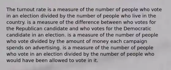 The turnout rate is a measure of the number of people who vote in an election divided by the number of people who live in the country. is a measure of the difference between who votes for the Republican candidate and who votes for the Democratic candidate in an election. is a measure of the number of people who vote divided by the amount of money each campaign spends on advertising. is a measure of the number of people who vote in an election divided by the number of people who would have been allowed to vote in it.