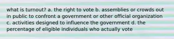 what is turnout? a. the right to vote b. assemblies or crowds out in public to confront a government or other official organization c. activities designed to influence the government d. the percentage of eligible individuals who actually vote