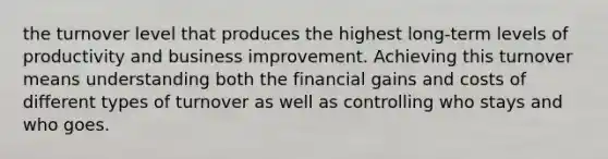 the turnover level that produces the highest long-term levels of productivity and business improvement. Achieving this turnover means understanding both the financial gains and costs of different types of turnover as well as controlling who stays and who goes.