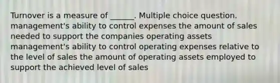 Turnover is a measure of ______. Multiple choice question. management's ability to control expenses the amount of sales needed to support the companies operating assets management's ability to control operating expenses relative to the level of sales the amount of operating assets employed to support the achieved level of sales