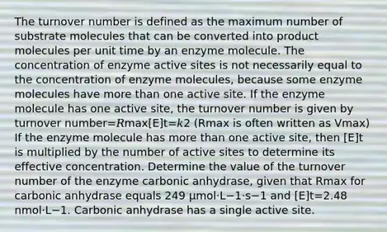 The turnover number is defined as the maximum number of substrate molecules that can be converted into product molecules per unit time by an enzyme molecule. The concentration of enzyme active sites is not necessarily equal to the concentration of enzyme molecules, because some enzyme molecules have more than one active site. If the enzyme molecule has one active site, the turnover number is given by turnover number=𝑅max[E]t=𝑘2 ⁡(Rmax is often written as Vmax) If the enzyme molecule has more than one active site, then [E]t is multiplied by the number of active sites to determine its effective concentration. Determine the value of the turnover number of the enzyme carbonic anhydrase, given that Rmax for carbonic anhydrase equals 249 μmol⋅L−1⋅s−1 and [E]t=2.48 nmol⋅L−1. Carbonic anhydrase has a single active site.