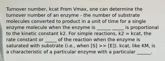 Turnover number, kcat From Vmax, one can determine the turnover number of an enzyme - the number of substrate molecules converted to product in a unit of time for a single enzyme molecule when the enzyme is ______ _____ is proportional to the kinetic constant k2. For simple reactions, k2 = kcat, the rate constant or _____ of the reaction when the enzyme is saturated with substrate (i.e., when [S] >> [E]). kcat, like KM, is a characteristic of a particular enzyme with a particular ______.