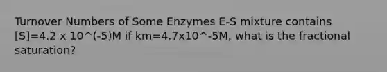 Turnover Numbers of Some Enzymes E-S mixture contains [S]=4.2 x 10^(-5)M if km=4.7x10^-5M, what is the fractional saturation?