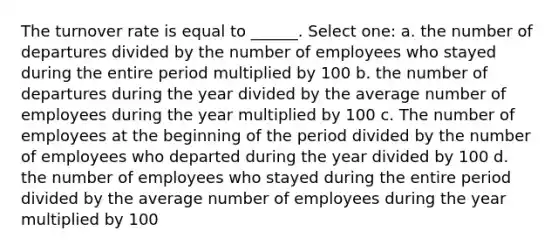 The turnover rate is equal to ______. Select one: a. the number of departures divided by the number of employees who stayed during the entire period multiplied by 100 b. the number of departures during the year divided by the average number of employees during the year multiplied by 100 c. The number of employees at the beginning of the period divided by the number of employees who departed during the year divided by 100 d. the number of employees who stayed during the entire period divided by the average number of employees during the year multiplied by 100